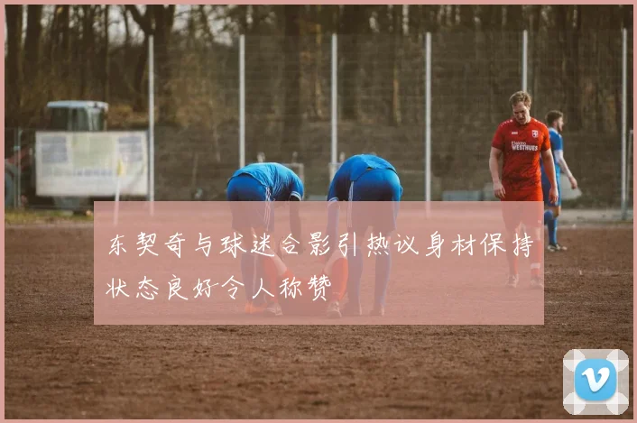 东契奇与球迷合影引热议身材保持状态良好令人称赞